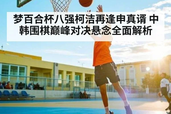 梦百合杯八强柯洁再逢申真谞 中韩围棋巅峰对决悬念全面解析